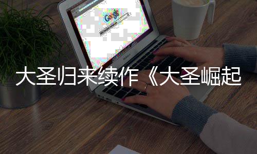 续作大圣大 定档70日归来预告月1圣崛起