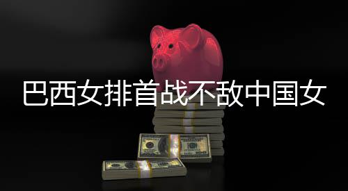 排西队巴西不敌 巴女排女排国女后大首战中国赞中长赛