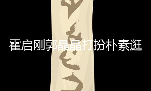 朴素小情打扮侣热恋刚郭逛小霍启晶晶 似中的吃街